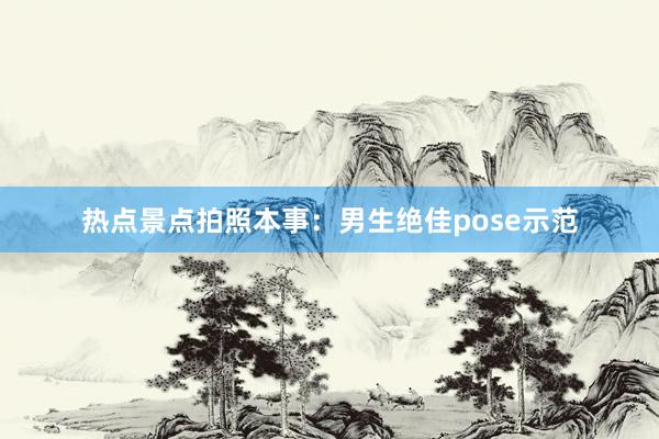 热点景点拍照本事：男生绝佳pose示范