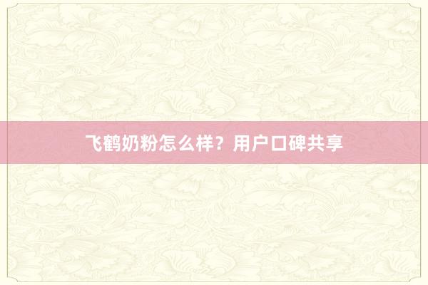 飞鹤奶粉怎么样？用户口碑共享