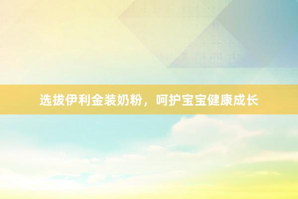 选拔伊利金装奶粉，呵护宝宝健康成长