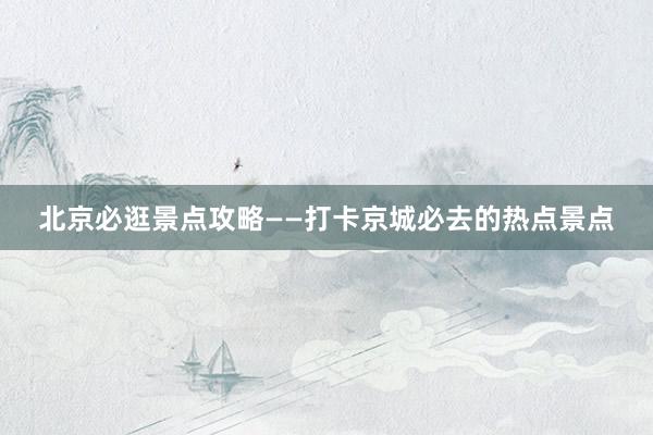 北京必逛景点攻略——打卡京城必去的热点景点