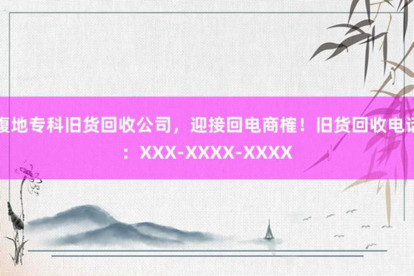腹地专科旧货回收公司，迎接回电商榷！旧货回收电话：XXX-XXXX-XXXX