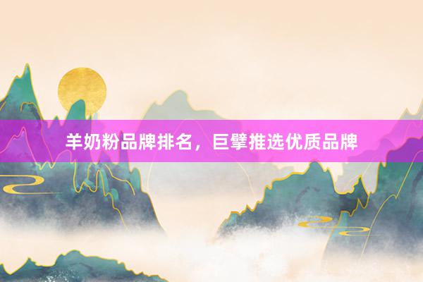 羊奶粉品牌排名，巨擘推选优质品牌
