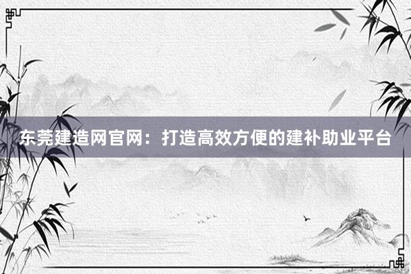 东莞建造网官网：打造高效方便的建补助业平台