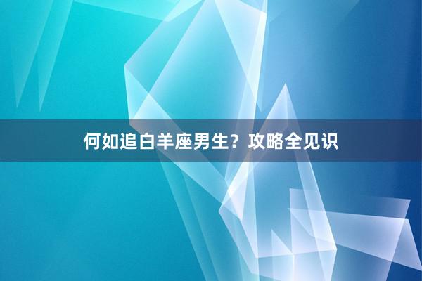 何如追白羊座男生？攻略全见识