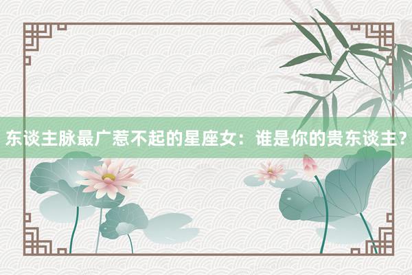 东谈主脉最广惹不起的星座女：谁是你的贵东谈主？